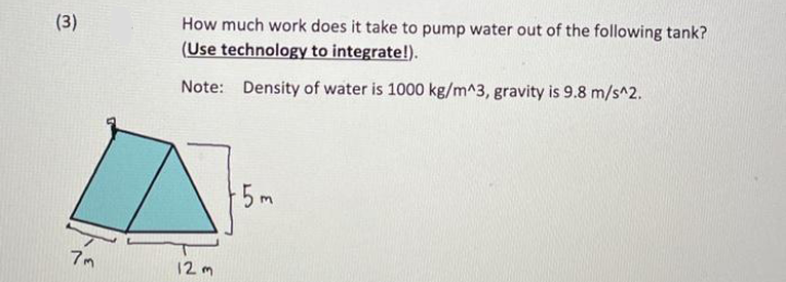 How much work does it take to pump water out of the following tank?
(Use technology to integrate!).
(3)
Note: Density of water is 1000 kg/m^3, gravity is 9.8 m/s^2.
5m
7m
12 m
