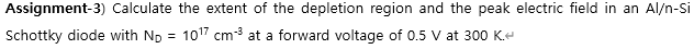 Assignment-3) Calculate the extent of the depletion region and the peak electric field in an Al/n-Si
Schottky diode with Np = 1017 cm3 at a forward voltage of 0.5 V at 300 K.
%3D
