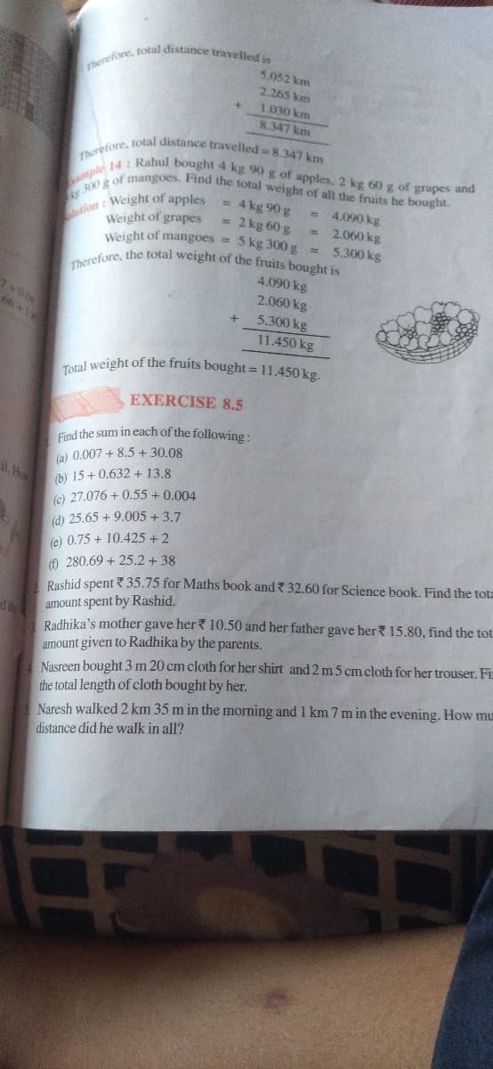 ution : Weight of apples =
Therefore, total distance travelled = 8.347 km
Therefore, total distance travelled is
300 g of mangoes. Find the total weight of all the fruits he bought.
Therefore, the total weight of the fruits bought is
mple 14: Rahul bought 4 kg 90 g of apples, 2 kg 60g of grapes and
5.052 km
2.265 km
1.030 km
8.347 km
4 kg 90 g
= 2 kg 60 g
Weight of mangoes = 5 kg 300g =
= 4.090 kg
2.060 kg
Weight of grapes
5.300 kg
4.090 kg
1+008
66+412
2.060 kg
5.300 kg
11.450 kg
Total weight of the fruits bought = 11.450 kg.
EXERCISE 8.5
Find the sum in each of the following:
(a) 0.007 + 8.5 + 30.08
(b) 15 + 0.632 + 13.8
(e) 27.076 + 0.55 + 0.004
(d) 25.65 + 9.005 + 3.7
(e) 0.75 + 10.425 + 2
O 280.69 + 25.2 + 38
Rashid spent ? 35.75 for Maths book and 32.60 for Science book. Find the tota
il Ho
amount spent by Rashid.
Radhika's mother gave her ? 10.50 and her father gave her? 15.80, find the tot.
amount given to Radhika by the parents.
Nasreen bought 3 m 20 cm cloth for her shirt and 2m 5 cm cloth for her trouser. Fir
the total length of cloth bought by her.
Naresh walked 2 km 35 m in the morning and 1 km 7 m in the evening. How mu
d
distance did he walk in all?
