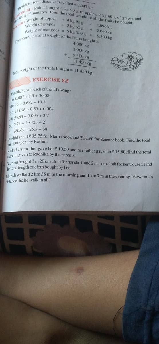 Total weight of the fruits bought = 11.450 kg.
00g of mangoes. Find the total weight of all the fruits he bought.
Find the sum in each of the following :
Therefore, total distance travelled = 8.347 km
Therefore, the total weight of the fruits bought is
mple 14 : Rahul bought 4 kg 90 g of apples, 2 kg 60 g of grapes and
Weight of grapes
Weight of mangoes =
= 4 kg 90 g
= 2 kg 60 g
= 4.090 kg
2.060 kg
5 kg 300 g = 5.300 kg
4.090 kg
2.060 kg
5.300 kg
11.450 kg
EXERCISE 8.5
o 0,007 + 8.5 + 30.08
b) 15 + 0.632 + 13.8
e) 27.076 + 0.55 + 0.004
(d) 25.65 + 9.005 + 3.7
0.75+ 10.425 + 2
(e)
280.69 + 25.2 + 38
hid spent 35.75 for Maths book and 32.60 for Science book. Find the total
amount spent by Rashid.
edhika's mother gave her? 10.50 and her father gave her? 15.80, find the total
mount given to Radhika by the parents.
osreen bought 3 m 20 cm cloth for her shirt and 2 m 5 cm cloth for her trouser. Find
the total length of cloth bought by her.
Naresh walked 2 km 35 m in the morning and 1 km 7 m in the evening. How much
distance did he walk in all?
