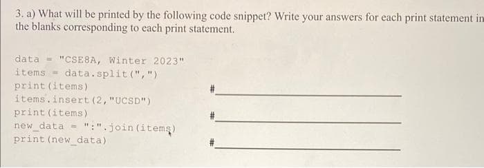 3. a) What will be printed by the following code snippet? Write your answers for each print statement in
the blanks corresponding to each print statement.
data = "CSE8A, Winter 2023"
items = data.split(",")
print (items)
items.insert (2, "UCSD")
print (items)
new_data =>
print (new_data).
":".join (items)