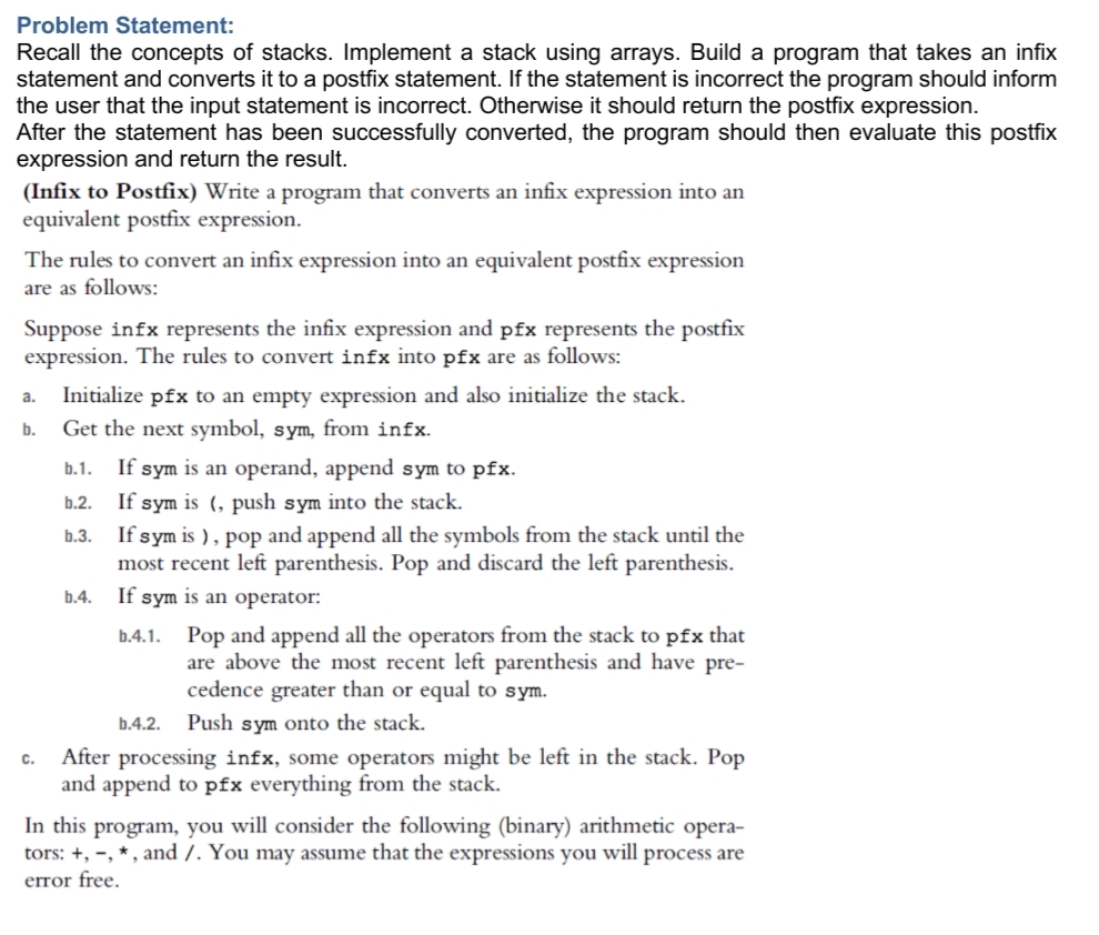 Problem Statement:
Recall the concepts of stacks. Implement a stack using arrays. Build a program that takes an infix
statement and converts it to a postfix statement. If the statement is incorrect the program should inform
the user that the input statement is incorrect. Otherwise it should return the postfix expression.
After the statement has been successfully converted, the program should then evaluate this postfix
expression and return the result.
(Infix to Postfix) Write a program that converts an infix expression into an
equivalent postfix expression.
The rules to convert an infix expression into an equivalent postfix expression
are as follows:
Suppose infx represents the infix expression and pfx represents the postfix
expression. The rules to convert infx into pfx are as follows:
Initialize pfx to an empty expression and also initialize the stack.
Get the next symbol, sym, from infx.
a.
b.
b.1.
If sym is an operand, append sym to pfx.
If sym is (, push sym into the stack.
If sym is ), pop and append all the symbols from the stack until the
most recent left parenthesis. Pop and discard the left parenthesis.
b.2.
b.3.
b.4.
If sym is an operator:
b.4.1. Pop and append all the operators from the stack to pfx that
are above the most recent left parenthesis and have pre-
cedence greater than or equal to sym.
b.4.2. Push sym onto the stack.
After processing infx, some operators might be left in the stack. Pop
and append to pfx everything from the stack.
C.
In this program, you will consider the following (binary) arithmetic opera-
tors: +, -, * , and /. You may assume that the expressions you will process are
error free.
