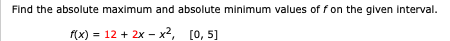 Find the absolute maximum and absolute minimum values of f on the given interval.
f(x) = 12 + 2x - x2, [0, 5)
