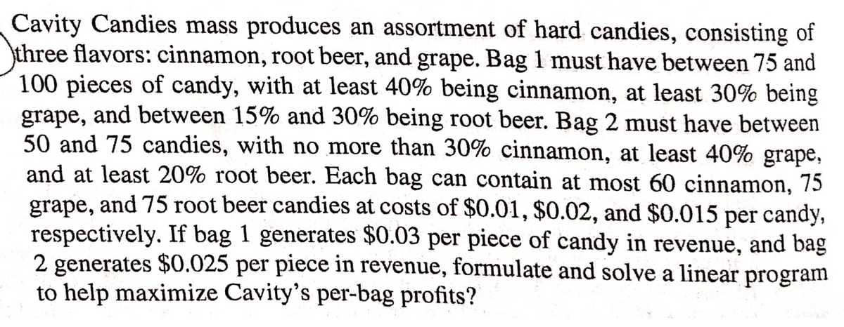 Cavity Candies mass produces an assortment of hard candies, consisting of
three flavors: cinnamon, root beer, and grape. Bag 1 must have between 75 and
100 pieces of candy, with at least 40% being cinnamon, at least 30% being
grape, and between 15% and 30% being root beer. Bag 2 must have between
50 and 75 candies, with no more than 30% cinnamon, at least 40% grape,
and at least 20% root beer. Each bag can contain at most 60 cinnamon, 75
grape, and 75 root beer candies at costs of $0.01, $0.02, and $0.015 per candy,
respectively. If bag 1 generates $0.03 per piece of candy in revenue, and bag
2 generates $0.025 per piece in revenue, formulate and solve a linear program
to help maximize Cavity's per-bag profits?