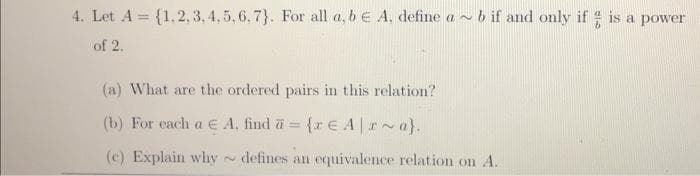 4. Let A = {1,2,3,4,5,6,7). For all a, b E A. define ab if and only if is a power
of 2.
(a) What are the ordered pairs in this relation?
(b) For each a € A, find a = {re A|x~a}.
(c) Explain why defines an equivalence relation on A.