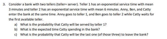 3. Consider a bank with two tellers (teller=server). Teller 1 has an exponential service time with mean
3 minutes and teller 2 has an exponential service time with mean 6 minutes. Anny, Ben, and Catty
enter the bank at the same time. Anny goes to teller 1, and Ben goes to teller 2 while Catty waits for
the first available teller.
a) What is the probability that Catty will be served by teller 1?
b) What is the expected time Catty spending in the bank?
c) What is the probability that Catty will be the last one (of those three) to leave the bank?