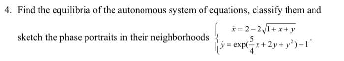 4. Find the equilibria of the autonomous system of equations, classify them and
x=2-2√1+x+y
= exp(-x+2y+ y²)-1'
sketch the phase portraits in their neighborhoods