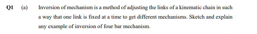 Q1
(a)
Inversion of mechanism is a method of adjusting the links of a kinematic chain in such
a way that one link is fixed at a time to get different mechanisms. Sketch and explain
any example of inversion of four bar mechanism.