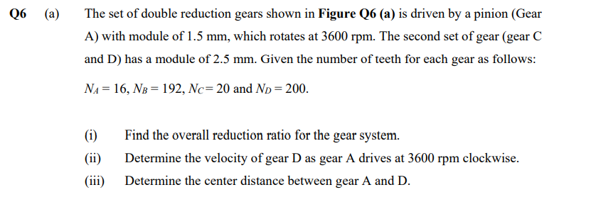 Q6
(a)
The set of double reduction gears shown in Figure Q6 (a) is driven by a pinion (Gear
A) with module of 1.5 mm, which rotates at 3600 rpm. The second set of gear (gear C
and D) has a module of 2.5 mm. Given the number of teeth for each gear as follows:
N₁ = 16, NB = 192, Nc= 20 and N₂ = 200.
Find the overall reduction ratio for the gear system.
Determine the velocity of gear D as gear A drives at 3600 rpm clockwise.
(iii) Determine the center distance between gear A and D.
(1)
(ii)