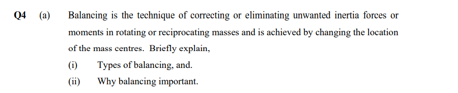 Q4 (a)
Balancing is the technique of correcting or eliminating unwanted inertia forces or
moments in rotating or reciprocating masses and is achieved by changing the location
of the mass centres. Briefly explain,
(i) Types of balancing, and.
(ii)
Why balancing important.