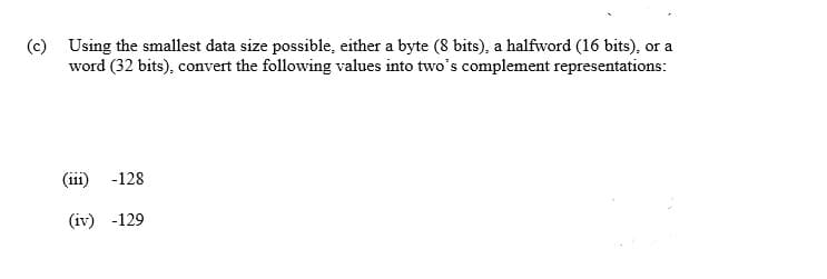 (c) Using the smallest data size possible, either a byte (8 bits), a halfword (16 bits), or a
word (32 bits), convert the following values into two's complement representations:
(111) -128
(iv) -129