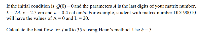 If
the initial condition is Q(0) = 0 and the parameters A is the last digits of your matrix number,
L = 24, x=2.5 cm and 2 = 0.4 cal cm/s. For example, student with matrix number DD190010
will have the values of A = 0 and L = 20.
Calculate the heat flow for t=0 to 35 s using Heun's method. Use h = 5.