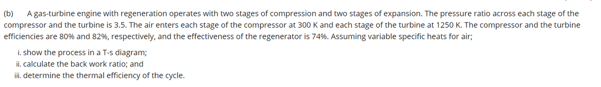 (b) A gas-turbine engine with regeneration operates with two stages of compression and two stages of expansion. The pressure ratio across each stage of the
compressor and the turbine is 3.5. The air enters each stage of the compressor at 300 K and each stage of the turbine at 1250 K. The compressor and the turbine
efficiencies are 80% and 82%, respectively, and the effectiveness of the regenerator is 74%. Assuming variable specific heats for air;
i. show the process in a T-s diagram;
ii. calculate the back work ratio; and
iii. determine the thermal efficiency of the cycle.