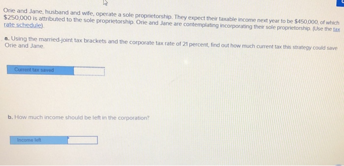 Orie and Jane, husband and wife, operate a sole proprietorship. They expect their taxable income next year to be $450,000, of which
$250,000 is attributed to the sole proprietorship. Orie and Jane are contemplating incorporating their sole proprietorship. (Use the tax
rate schedule).
a. Using the married-joint tax brackets and the corporate tax rate of 21 percent, find out how much current tax this strategy could save
Orie and Jane.
Current tax saved
b. How much income should be left in the corporation?
Income left