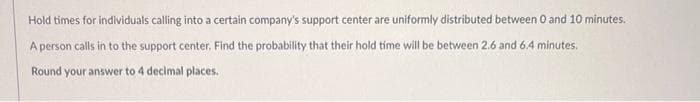 Hold times for individuals calling into a certain company's support center are uniformly distributed between 0 and 10 minutes.
A person calls in to the support center. Find the probability that their hold time will be between 2.6 and 6.4 minutes.
Round your answer to 4 decimal places.