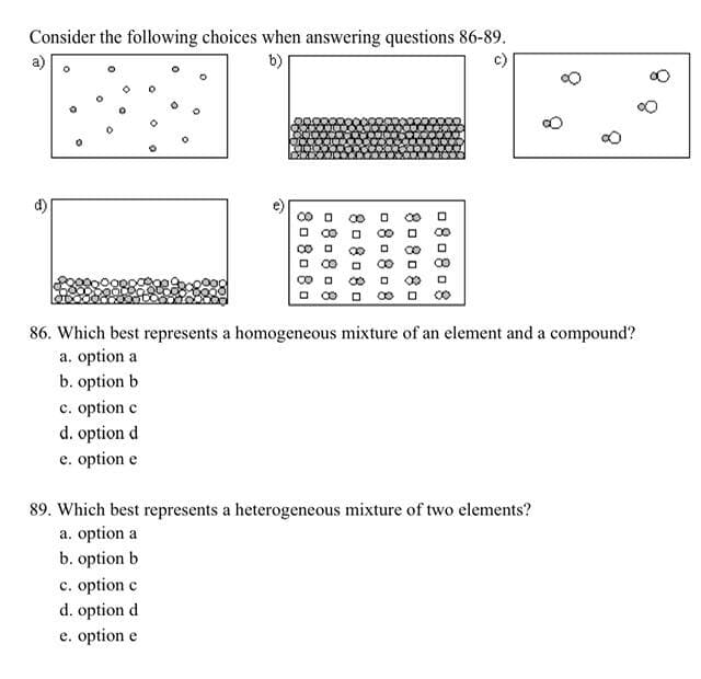 Consider the following choices when answering questions 86-89.
b)
d)
80 80 80
080808
808080
080808
808080
080808
D
c. option c
d. option d
e. option e
D
86. Which best represents a homogeneous mixture of an element and a compound?
a. option a
b. option b
c. option c
d. option d
e. option e
89. Which best represents a heterogeneous mixture of two elements?
a. option a
b. option b