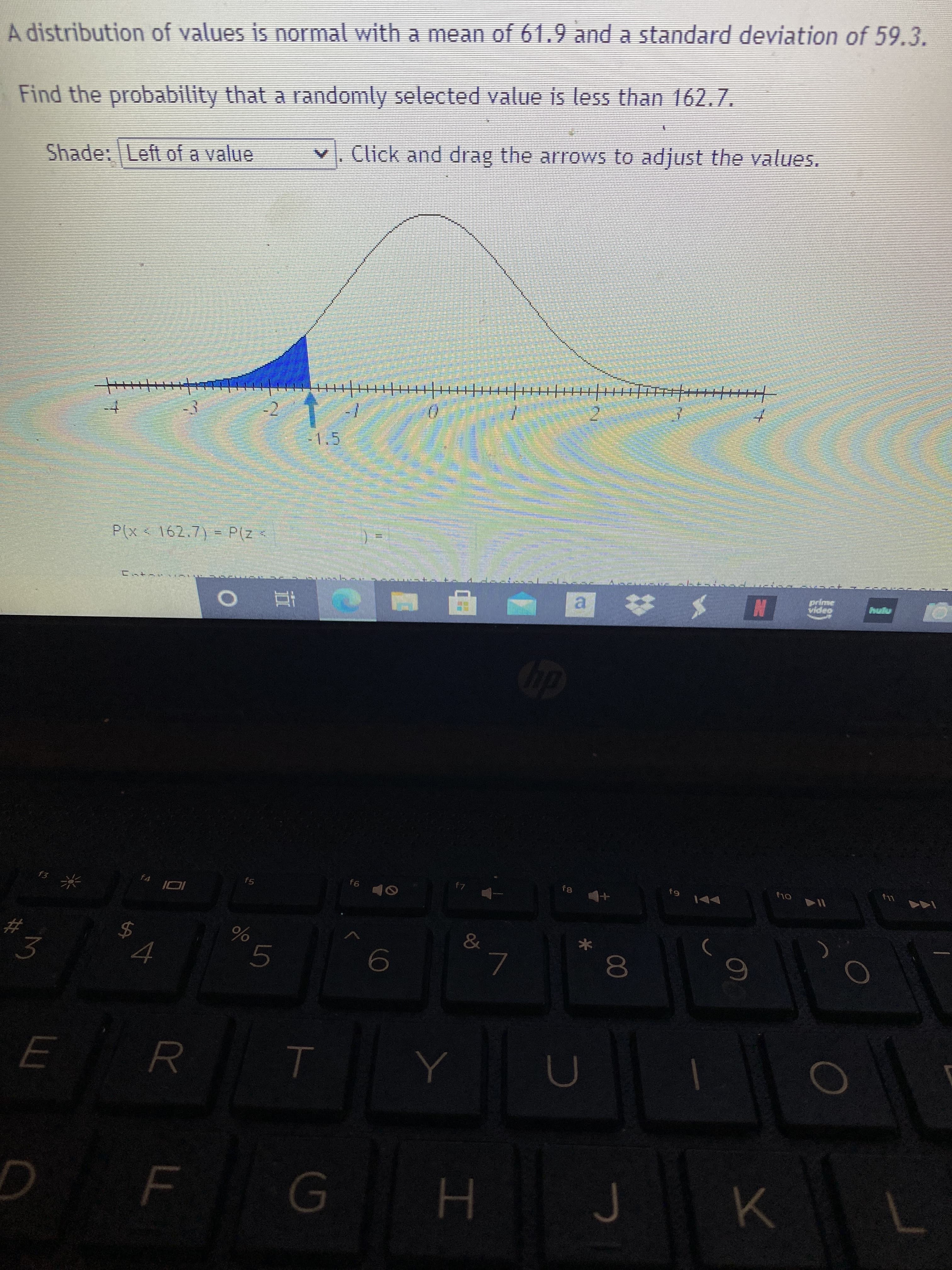 A distribution of values is normal with a mean of 61.9 and a standard deviation of 59.3.
Find the probability that a randomty selected value is less tha 162.7.
