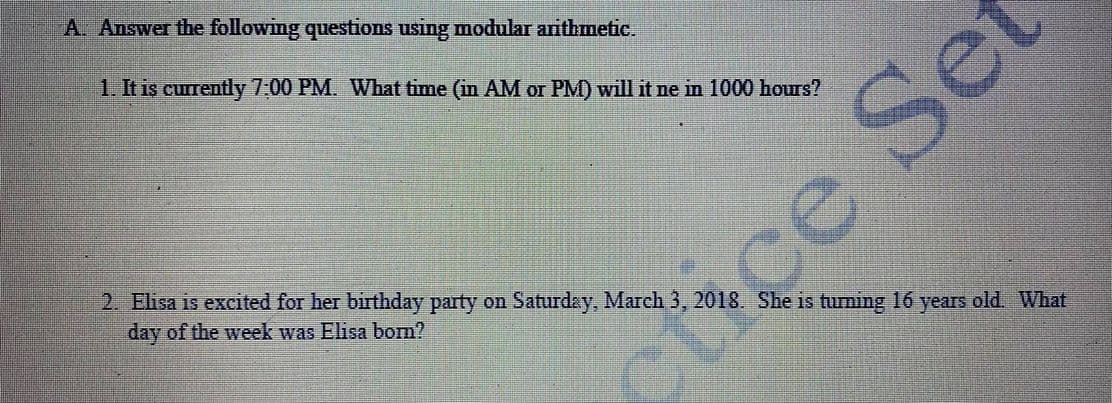 A. Answer the following questions using modular arithmetic.
1. It is currently 7.00 PM. What time (in AM or PM) will it ne in 1000 hours?
ASe
2. Ehisa is excited for her birthday party on Saturdey, March 3, 2018. She is tuLming 16 years old. What
day of the week was Elisa bom?
ctrce
