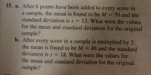 15. a. After 6 points have been added to every score in
70 and the
a sample, the mean is found to be M
standard deviation is s =
for the mean and standard deviation for the original
sample?
b. After every score in a sample is multiplied by 3,
the mean is found to be M
deviation is s =
13. What were the values
48 and the standard
18. What were the values for
the mean and standard deviation for the original
sample?
