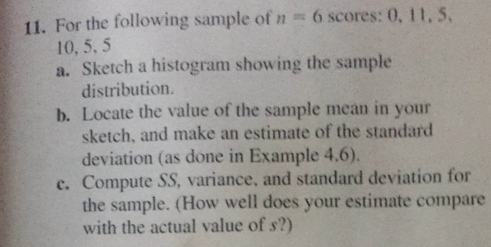 11. For the following sample ofn 6 scores: 0, 11, 5,
10, 5, 5
a. Sketch a histogram showing the sample
distribution.
b. Locate the value of the sample mean in your
sketch, and make an estimate of the standard
deviation (as done in Example 4.6).
c. Compute SS, variance, and standard deviation for
the sample. (How well does your estimate compare
with the actual value of s?)
