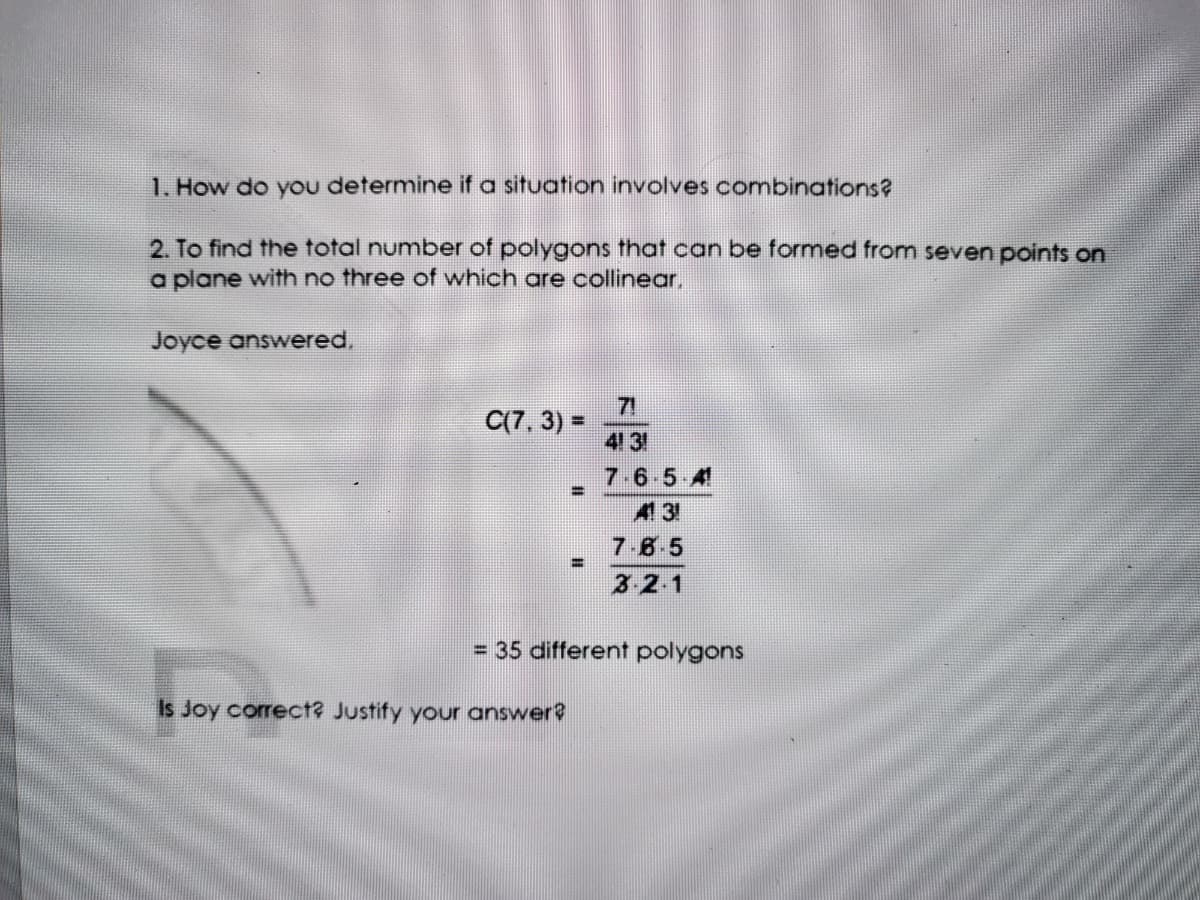 1. How do you determine if a situation involves combinations?
2. To find the total number of polygons that can be formed from seven points on
a plane with no three of which are collinear,
Joyce answered,
C(7, 3) =
71
%3D
431
7-6-5 4
%3D
43
7.8 5
3 2 1
= 35 different polygons
Is Joy correct? Justify your answer?
EAS
