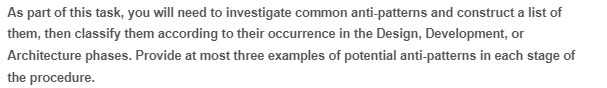 As part of this task, you will need to investigate common anti-patterns and construct a list of
them, then classify them according to their occurrence in the Design, Development, or
Architecture phases. Provide at most three examples of potential anti-patterns in each stage of
the procedure.