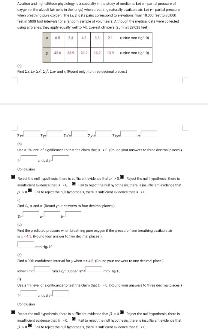 Aviation and high-altitude physiology is a specialty in the study of medicine. Let x = partial pressure of
oxygen in the alveoli (air cells in the lungs) when breathing naturally available air. Let y = partial pressure
when breathing pure oxygen. The (x, y) data pairs correspond to elevations from 10,000 feet to 30,000
feet in 5000 foot intervals for a random sample of volunteers. Although the medical data were collected
using airplanes, they apply equally well to Mt. Everest climbers (summit 29,028 feet).
(units: mm Hg/10)
t
Conclusion
X
y 42.6
(a)
Find Ex, Ey, Ex, Ey, Exy, and r. (Round only r to three decimal places.)
6.5
Ey=
Ex=l
(b)
Use a 1% level of significance to test the claim that p > 0. (Round your answers to three decimal places.)
critical t
a=
Conclusion
5.3 4.2 3.3 2.1
33.9 26.2 16.2 13.9
Σχ=Ι
mm Hg/10
Ey²=l
Reject the null hypothesis, there is sufficient evidence that p>0. Reject the null hypothesis, there is
insufficient evidence that p > 0. Fail to reject the null hypothesis, there is insufficient evidence that
p > 0.
Fail to reject the null hypothesis, there is sufficient evidence that p > 0.
(c)
Find S, a, and b. (Round your answers to four decimal places.)
(units: mm Hg/10)
b=
Exy=l
Se=
(d)
Find the predicted pressure when breathing pure oxygen if the pressure from breathing available air
is x = 4.5. (Round your answer to two decimal places.)
(e)
Find a 90% confidence interval for y when x = 4.5. (Round your answers to one decimal place.)
mm Hg/10upper limit
lower limit
(f)
Use a 1% level of significance to test the claim that ß > 0. (Round your answers to three decimal places.)
critical t=
mm Hg/10
Reject the null hypothesis, there is sufficient evidence that 3 >0. Reject the null hypothesis, there is
insufficient evidence that 3 > 0. Fail to reject the null hypothesis, there is insufficient evidence that
B >0.
Fail to reject the null hypothesis, there is sufficient evidence that 3 > 0.