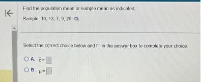 K
Find the population mean or sample mean as indicated.
Sample: 16, 13, 7, 9, 20
Select the correct choice below and fill in the answer box to complete your choice.
OA. x=
OB. p=