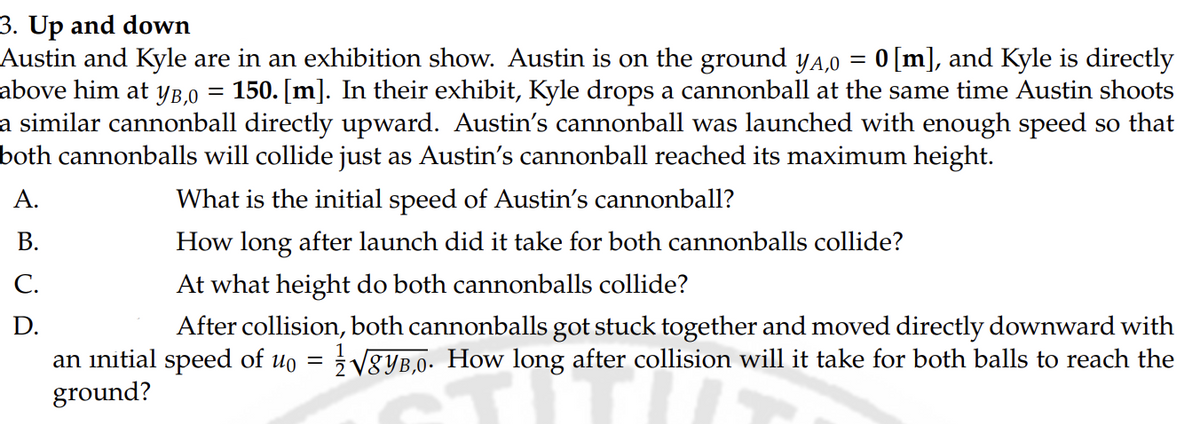 3. Up and down
Austin and Kyle are in an exhibition show. Austin is on the ground yд,0
above him at уB,0
=
=
0 [m], and Kyle is directly
150. [m]. In their exhibit, Kyle drops a cannonball at the same time Austin shoots
a similar cannonball directly upward. Austin's cannonball was launched with enough speed so that
both cannonballs will collide just as Austin's cannonball reached its maximum height.
A.
What is the initial speed of Austin's cannonball?
B.
How long after launch did it take for both cannonballs collide?
C.
At what height do both cannonballs collide?
D.
After collision, both cannonballs got stuck together and moved directly downward with
an initial speed of uo = √√8YB,0. How long after collision will it take for both balls to reach the
ground?