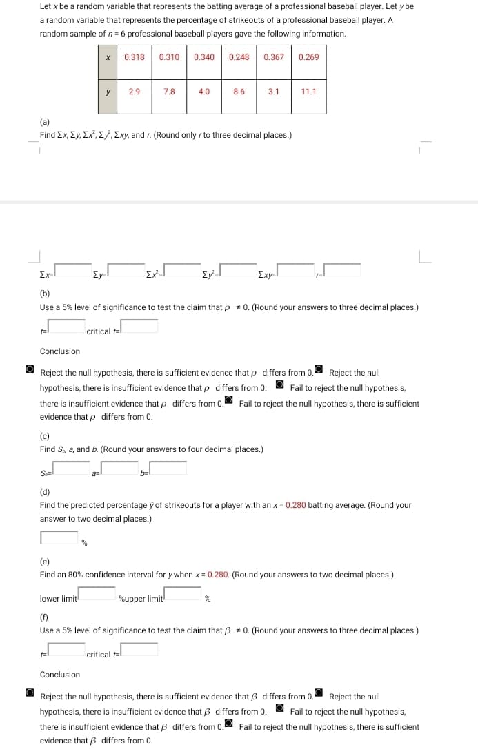 O
Let x be a random variable that represents the batting average of a professional baseball player. Let y be
a random variable that represents the percentage of strikeouts of a professional baseball player. A
random sample of n = 6 professional baseball players gave the following information.
0.310 0.340 0.248 0.367 0.269
Conclusion
X
0.318
y 2.9
(a)
Find Ex, Ey, Ex, Ey, Exy, and r. (Round only r to three decimal places.)
Eyl
%
t
Conclusion
7.8
a=
Exal
(b)
Use a 5% level of significance to test the claim that p = 0. (Round your answers to three decimal places.)
critical t
Ex²=1
4.0
8.6
Ev=l
(c)
Find S, a, and b. (Round your answers to four decimal places.)
b=
3.1
Reject the null hypothesis, there is sufficient evidence that p differs from 0. Reject the null
hypothesis, there is insufficient evidence that p differs from 0. Fail to reject the null hypothesis,
there is insufficient evidence that p differs from 0. Fail to reject the null hypothesis, there is sufficient
evidence that p differs from 0.
Se=
(d)
Find the predicted percentage y of strikeouts for a player with an x = 0.280 batting average. (Round your
answer to two decimal places.)
Exy=l
11.1
(e)
Find an 80% confidence interval for y when x = 0.280. (Round your answers to two decimal places.)
%upper limit
L
lower limit
(f)
Use a 5% level of significance to test the claim that 30. (Round your answers to three decimal places.)
critical t=l
differs from 0.
Reject the null
Reject the null hypothesis, there is sufficient evidence that
hypothesis, there is insufficient evidence that differs from 0.
Fail to reject the null hypothesis,
there is insufficient evidence that differs from 0. Fail to reject the null hypothesis, there is sufficient
evidence that differs from 0.