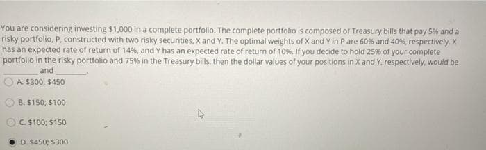 You are considering investing $1,000 in a complete portfolio. The complete portfolio is composed of Treasury bills that pay 5% and a
risky portfolio, P, constructed with two risky securities, X and Y. The optimal weights of X and Y in P are 60% and 40%, respectively. X
has an expected rate of return of 14%, and Y has an expected rate of return of 10%. If you decide to hold 25% of your complete
portfolio in the risky portfolio and 75% in the Treasury bills, then the dollar values of your positions in X and Y, respectively, would be
and
A. $300; $450
B. $150; $100
C $100; $150
D. $450; $300
