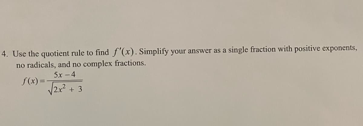 4. Use the quotient rule to find f'(x). Simplify your answer as a single fraction with positive exponents,
no radicals, and no complex fractions.
5х - 4
f (x) =
V2x²+ 3
