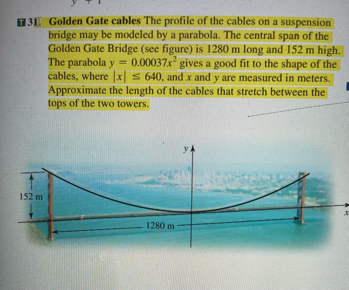 T31 Golden Gate cables The profile of the cables on a suspension
bridge may be modeled by a parabola. The central span of the
Golden Gate Bridge (see figure) is 1280 m long and 152 m high.
The parabola y = 0.00037x gives a good fit to the shape of the
cables, where x < 640, and x and y are measured in meters.
Approximate the length of the cables that stretch between the
tops of the two towers.
152 m
1280 m
