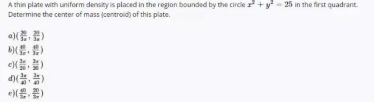 A thin plate with uniform density is placed in the region bounded by the circle z + y?
Determine the center of mass (centroid) of this plate.
25 in the first quadrant.
a)(, )
40
e)()
3m
c)20 20
d))
e) )
