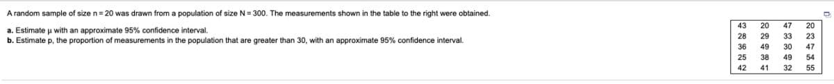 A random sample of size n= 20 was drawn from a population of size N= 300. The measurements shown in the table to the right were obtained.
43
20
47
20
a. Estimate u with an approximate 95% confidence interval,
b. Estimate p, the proportion of measurements in the population that are greater than 30, with an approximate 95% confidence interval.
28
29
33
23
36
49
30
47
25
38
49
54
42
41
32
55
