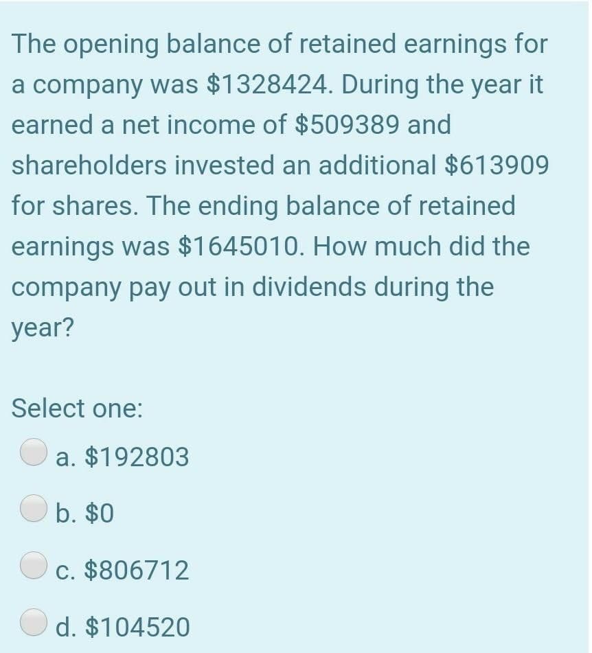 The opening balance of retained earnings for
a company was $1328424. During the year it
earned a net income of $509389 and
shareholders invested an additional $613909
for shares. The ending balance of retained
earnings was $1645010. How much did the
company pay out in dividends during the
year?
Select one:
a. $192803
b. $0
c. $806712
d. $104520
