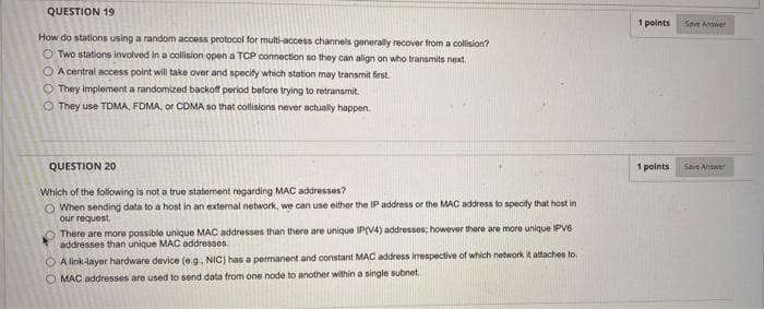 QUESTION 19
1 points
Save Ardwer
How do stations using a random access protocol for multi-access channels generally recover from a collision?
O Two stations involved in a collision open a TCP connection so they can align on who transmits next.
O A central access point will take over and specify which station may transmit first.
O They implement a randomized backof period before trying to retransmit.
O They use TDMA, FDMA, or CDMA so that collisions never actually happen.
QUESTION 20
1 points
Save Answer
Which of the following is not a true statement regarding MAC addresses?
O When sending data to a host in an external network, we can use either the IP address or the MAC address to specity that host in
our request.
There are more possible unique MAC addresses than there are unique IP(V4) addresses; however there are more unique IPV6
addresses than unique MAC addresses.
O A link-layer hardware device (e.g. NIC) has a permanent and constant MAC address irespective of which network it attaches to.
O MAC addresses are used to send data from one node to another within a single subnet.
