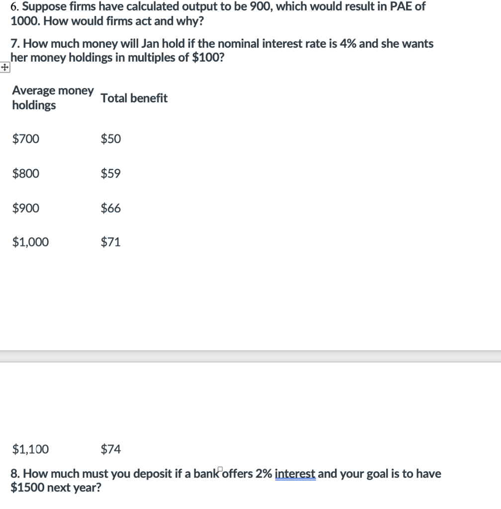 6. Suppose firms have calculated output to be 900, which would result in PAE of
1000. How would firms act and why?
7. How much money will Jan hold if the nominal interest rate is 4% and she wants
her money holdings in multiples of $100?
Average money
holdings
Total benefit
$700
$50
$800
$59
$900
$66
$1,000
$71
$1,100
$74
8. How much must you deposit if a bank offers 2% interest and your goal is to have
$1500 next year?
