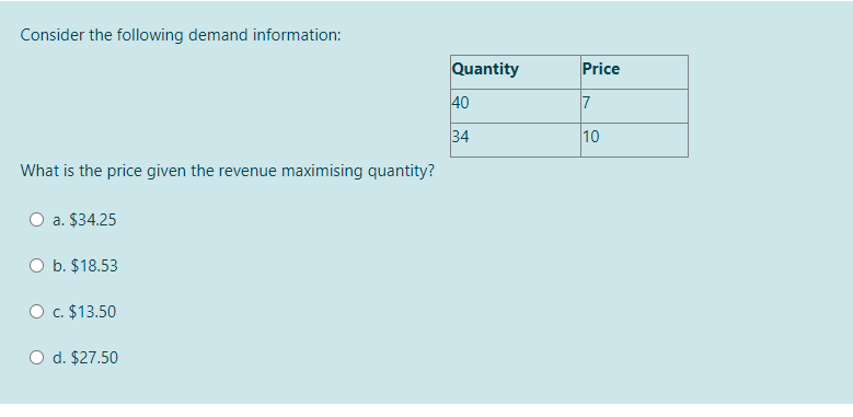 Consider the following demand information:
Quantity
Price
40
7
34
10
What is the price given the revenue maximising quantity?
a. $34.25
O b. $18.53
O c. $13.50
d. $27.50
