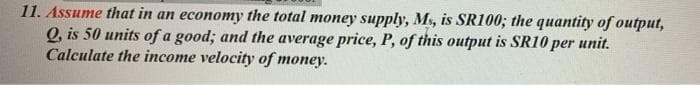 11. Assume that in an economy the total money supply, Ms, is SR100; the quantity of output,
Q, is 50 units of a good; and the average price, P, of this output is SR10 per unit.
Calculate the income velocity of money.
