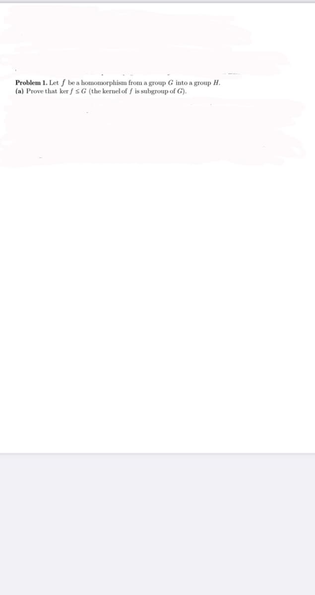 Problem 1. Let ƒ be a homomorphism from a group G into a group H.
(a) Prove that ker f s G (the kernel of f is subgroup of G).
