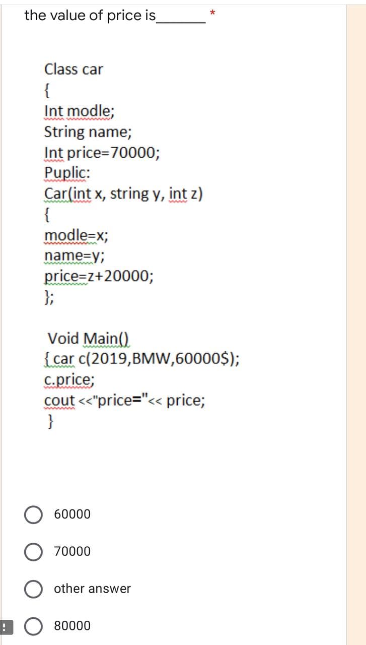 the value of price is
*
Class car
{
Int modle;
String name;
Int price=70000;
Puplic:
Car(int x, string y, int z)
{
modle=x;
name=y;
price=z+20000;
};
Void Main()
{car c(2019,BMw,60000$);
C.price;
cout <"price="<« price;
}
60000
70000
other answer
! O 80000
