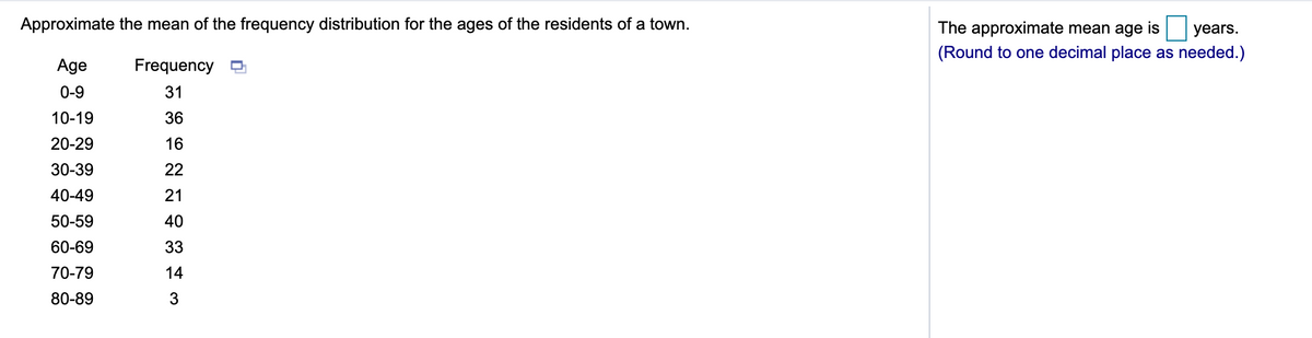 Approximate the mean of the frequency distribution for the ages of the residents of a town.
The approximate mean age is years.
(Round to one decimal place as needed.)
Age
Frequency O
0-9
31
10-19
36
20-29
16
30-39
22
40-49
21
50-59
40
60-69
33
70-79
14
80-89
