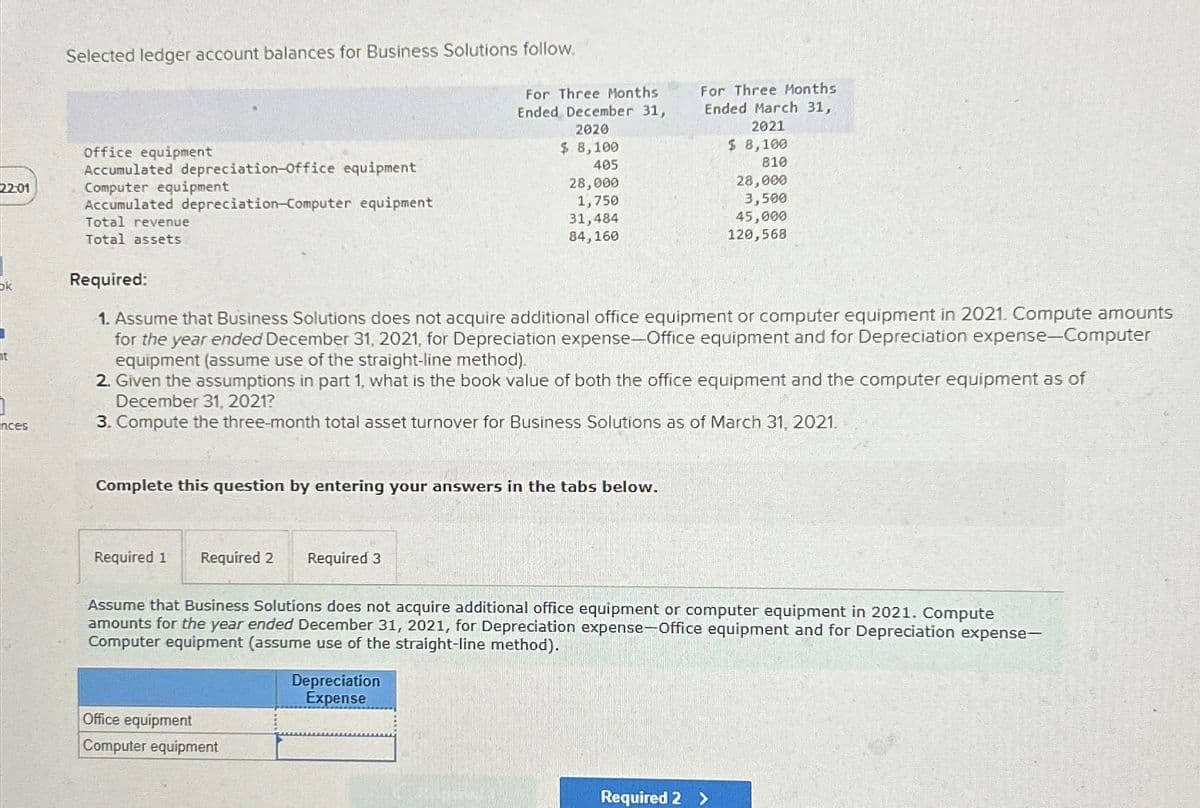 22:01
Selected ledger account balances for Business Solutions follow.
Office equipment
Accumulated depreciation-office equipment
Computer equipment
Accumulated depreciation-Computer equipment
Total revenue
For Three Months
Ended December 31,
2020
$ 8,100
405
For Three Months
Ended March 31,
2021
$ 8,100
810
28,000
28,000
1,750
31,484
84,160
3,500
45,000
120,568
Total assets
ok
Required:
ht
nces
1. Assume that Business Solutions does not acquire additional office equipment or computer equipment in 2021. Compute amounts
for the year ended December 31, 2021, for Depreciation expense-Office equipment and for Depreciation expense-Computer
equipment (assume use of the straight-line method).
2. Given the assumptions in part 1, what is the book value of both the office equipment and the computer equipment as of
December 31, 2021?
3. Compute the three-month total asset turnover for Business Solutions as of March 31, 2021.
Complete this question by entering your answers in the tabs below.
Required 1 Required 2 Required 3
Assume that Business Solutions does not acquire additional office equipment or computer equipment in 2021. Compute
amounts for the year ended December 31, 2021, for Depreciation expense-Office equipment and for Depreciation expense-
Computer equipment (assume use of the straight-line method).
Office equipment
Computer equipment
Depreciation
Expense
Required 2 >