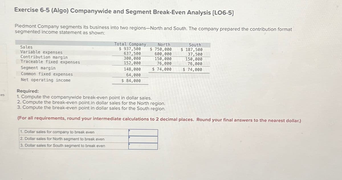 ces
Exercise 6-5 (Algo) Companywide and Segment Break-Even Analysis [LO6-5]
Piedmont Company segments its business into two regions-North and South. The company prepared the contribution format
segmented income statement as shown:
Total Company North
$ 937,500
Sales
Variable expenses
Contribution margin
Traceable fixed expenses
Segment margin
Common fixed expenses
Net operating income
637,500
300,000
152,000
$ 750,000
600,000
150,000
76,000
South
$ 187,500
37,500
150,000
76,000
148,000
$ 74,000
$ 74,000
64,000
$ 84,000
Required:
1. Compute the companywide break-even point in dollar sales.
2. Compute the break-even point in dollar sales for the North region.
3. Compute the break-even point in dollar sales for the South region.
(For all requirements, round your intermediate calculations to 2 decimal places. Round your final answers to the nearest dollar.)
1. Dollar sales for company to break even
2. Dollar sales for North segment to break even
3. Dollar sales for South segment to break even