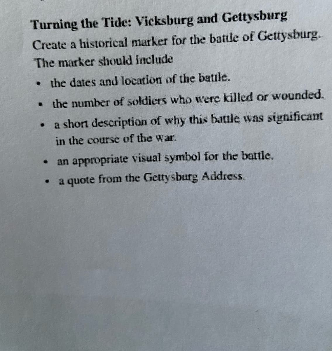 Turning the Tide: Vicksburg and Gettysburg
Create a historical marker for the battle of Gettysburg.
The marker should include
• the dates and location of the battle.
• the number of soldiers who were killed or wounded.
• a short description of why this battle was significant
in the course of the war.
• an appropriate visual symbol for the battle.
a quote from the Gettysburg Address.
