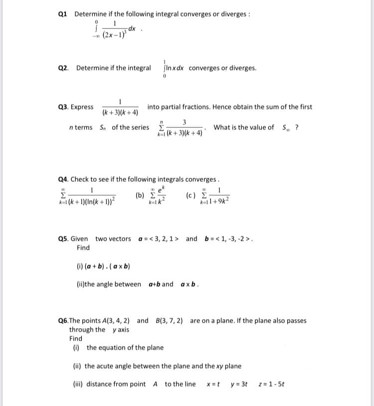 Q1 Determine if the following integral converges or diverges :
1
dx.
(2x-1)³
Q2. Determine if the integral
jinx dx converges or diverges.
1
Q3. Express
into partial fractions. Hence obtain the sum of the first
(k+3)(k+4)
3
n terms Sn of the series
What is the value of S?
k(k+3)(k+4)*
Q4. Check to see if the following integrals converges.
1
00
Σ
k=1(k+1)(In(k+1))²
(b) Σ
k=1 k
(c) Σ-
k=11+9k²
Q5. Given two vectors a = <3, 2, 1> and b=<1, -3, -2>.
Find
(i) (a + b). (axb)
(ii)the angle between a+b and axb.
Q6. The points A(3, 4, 2) and B(3, 7, 2) are on a plane. If the plane also passes
through the y axis
Find
(i) the equation of the plane
(ii) the acute angle between the plane and the xy plane
(iii) distance from point A to the line x = t
y = 3t z = 1-5t