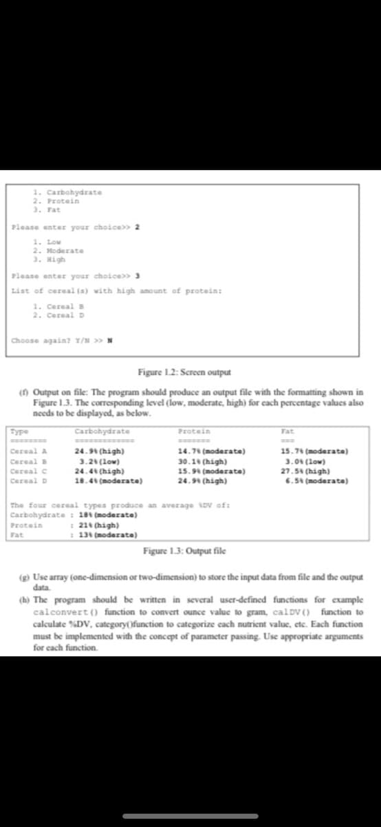 1. Carbohydrate
2. Protein
3. Fat
Please enter your choice>> 2
1. Low
2. Moderate
3. High
Please enter your choice>> 3
List of cereal (s) with high amount of protein:
1. Cereal B
2. Cereal D
Choose again? Y/N >> N
Type
Figure 1.2: Screen output
(1) Output on file: The program should produce an output file with the formatting shown in
Figure 1.3. The corresponding level (low, moderate, high) for each percentage values also
needs to be displayed, as below.
Carbohydrate
Cereal A
Cereal B
Cereal C
Cereal D
24.9% (high)
3.2% (Low)
24.4% (high)
18.4% (moderate)
Protein
Fat
Protein
14.7% (moderate)
30.1% (high)
15.9% (moderate)
24.9% (high)
The four cereal types produce an average DV of:
Carbohydrate: 18% (moderate)
: 21% (high)
: 13% (moderate)
Fat
15.7% (moderate)
3.0 (low)
27.5% (high)
6.5% (moderate)
Figure 1.3: Output file
(g) Use array (one-dimension or two-dimension) to store the input data from file and the output
data.
(h) The program should be written in several user-defined functions for example
calconvert() function to convert ounce value to gram, calDV () function to
calculate %DV, category(function to categorize each nutrient value, etc. Each function
must be implemented with the concept of parameter passing. Use appropriate arguments
for each function.