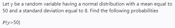 Let y be a random variable having a normal distribution with a mean equal to
50 and a standard deviation equal to 8. Find the following probabilities
P(y>50)
