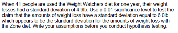 When 41 people are used the Weight Watchers diet for one year, their weight
losses had a standard deviation of 4.9lb. Use a 0.01 significance level to test the
claim that the amounts of weight loss have a standard deviation equal to 6.0lb,
which appears to be the standard deviation for the amounts of weight loss with
the Zone diet. Write your assumptions before you conduct hypothesis testing.
